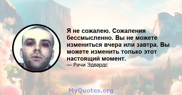 Я не сожалею. Сожаления бессмысленно. Вы не можете измениться вчера или завтра. Вы можете изменить только этот настоящий момент.