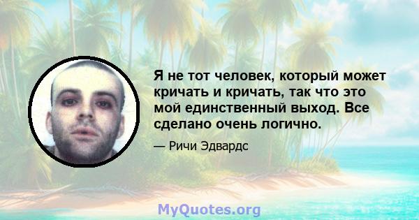 Я не тот человек, который может кричать и кричать, так что это мой единственный выход. Все сделано очень логично.