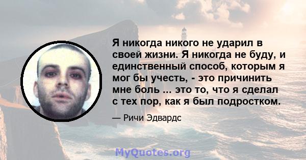 Я никогда никого не ударил в своей жизни. Я никогда не буду, и единственный способ, которым я мог бы учесть, - это причинить мне боль ... это то, что я сделал с тех пор, как я был подростком.