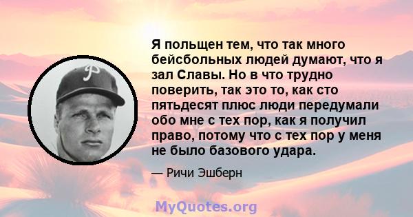 Я польщен тем, что так много бейсбольных людей думают, что я зал Славы. Но в что трудно поверить, так это то, как сто пятьдесят плюс люди передумали обо мне с тех пор, как я получил право, потому что с тех пор у меня не 