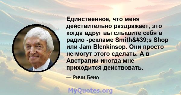 Единственное, что меня действительно раздражает, это когда вдруг вы слышите себя в радио -рекламе Smith's Shop или Jam Blenkinsop. Они просто не могут этого сделать. А в Австралии иногда мне приходится действовать.