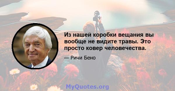 Из нашей коробки вещания вы вообще не видите травы. Это просто ковер человечества.