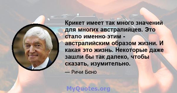 Крикет имеет так много значений для многих австралийцев. Это стало именно этим - австралийским образом жизни. И какая это жизнь. Некоторые даже зашли бы так далеко, чтобы сказать, изумительно.