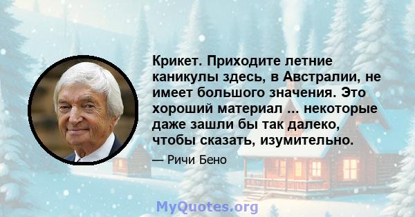 Крикет. Приходите летние каникулы здесь, в Австралии, не имеет большого значения. Это хороший материал ... некоторые даже зашли бы так далеко, чтобы сказать, изумительно.