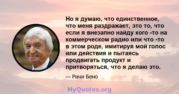 Но я думаю, что единственное, что меня раздражает, это то, что если я внезапно найду кого -то на коммерческом радио или что -то в этом роде, имитируя мой голос или действия и пытаясь продвигать продукт и притворяться,