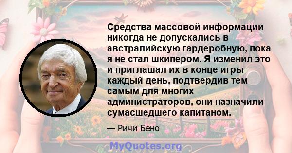 Средства массовой информации никогда не допускались в австралийскую гардеробную, пока я не стал шкипером. Я изменил это и приглашал их в конце игры каждый день, подтвердив тем самым для многих администраторов, они