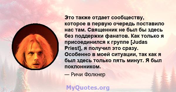 Это также отдает сообществу, которое в первую очередь поставило нас там. Священник не был бы здесь без поддержки фанатов. Как только я присоединился к группе [Judas Priest], я получил это сразу. Особенно в моей