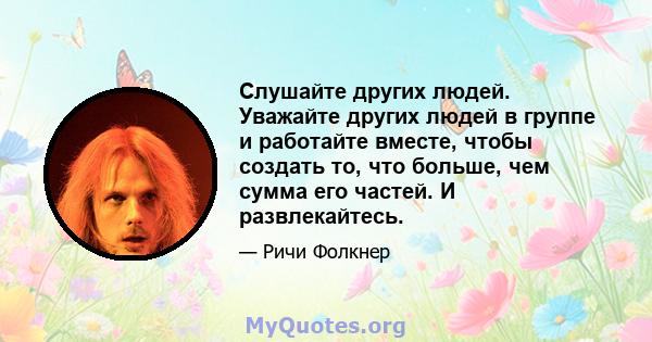 Слушайте других людей. Уважайте других людей в группе и работайте вместе, чтобы создать то, что больше, чем сумма его частей. И развлекайтесь.