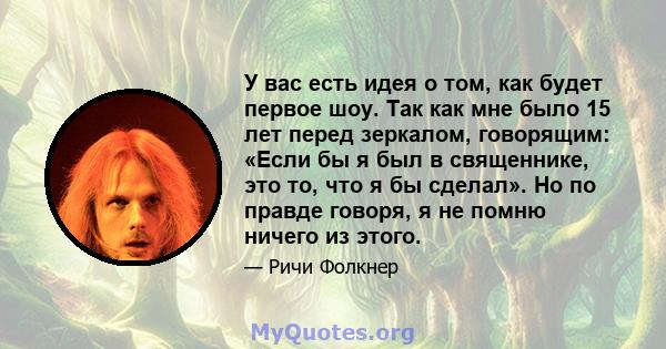 У вас есть идея о том, как будет первое шоу. Так как мне было 15 лет перед зеркалом, говорящим: «Если бы я был в священнике, это то, что я бы сделал». Но по правде говоря, я не помню ничего из этого.