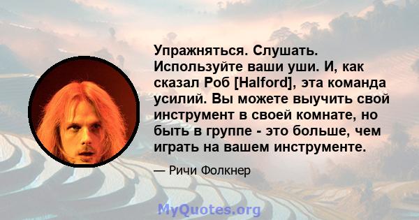 Упражняться. Слушать. Используйте ваши уши. И, как сказал Роб [Halford], эта команда усилий. Вы можете выучить свой инструмент в своей комнате, но быть в группе - это больше, чем играть на вашем инструменте.