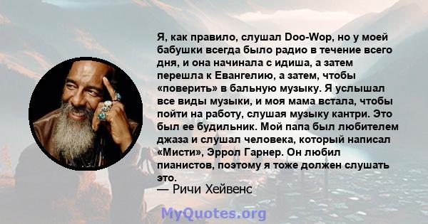 Я, как правило, слушал Doo-Wop, но у моей бабушки всегда было радио в течение всего дня, и она начинала с идиша, а затем перешла к Евангелию, а затем, чтобы «поверить» в бальную музыку. Я услышал все виды музыки, и моя