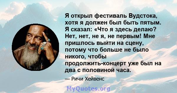 Я открыл фестиваль Вудстока, хотя я должен был быть пятым. Я сказал: «Что я здесь делаю? Нет, нет, не я, не первым! Мне пришлось выйти на сцену, потому что больше не было никого, чтобы продолжить-концерт уже был на два