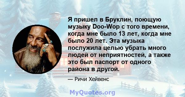 Я пришел в Бруклин, поющую музыку Doo-Wop с того времени, когда мне было 13 лет, когда мне было 20 лет. Эта музыка послужила целью убрать много людей от неприятностей, а также это был паспорт от одного района в другой.