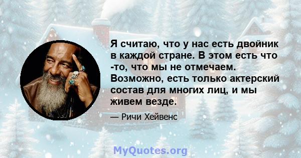 Я считаю, что у нас есть двойник в каждой стране. В этом есть что -то, что мы не отмечаем. Возможно, есть только актерский состав для многих лиц, и мы живем везде.