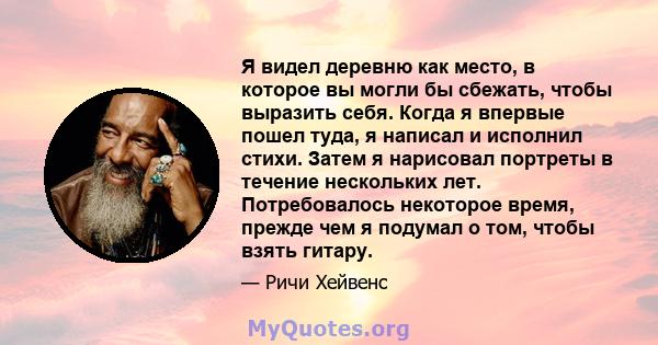 Я видел деревню как место, в которое вы могли бы сбежать, чтобы выразить себя. Когда я впервые пошел туда, я написал и исполнил стихи. Затем я нарисовал портреты в течение нескольких лет. Потребовалось некоторое время,