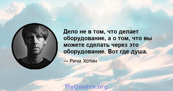 Дело не в том, что делает оборудование, а о том, что вы можете сделать через это оборудование. Вот где душа.