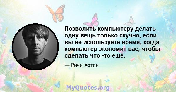 Позволить компьютеру делать одну вещь только скучно, если вы не используете время, когда компьютер экономит вас, чтобы сделать что -то еще.