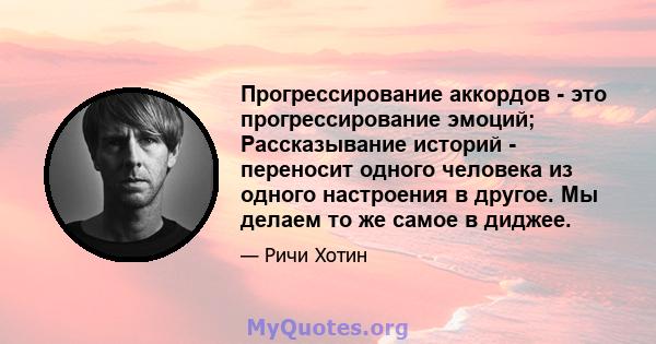 Прогрессирование аккордов - это прогрессирование эмоций; Рассказывание историй - переносит одного человека из одного настроения в другое. Мы делаем то же самое в диджее.