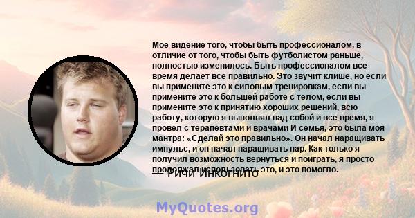 Мое видение того, чтобы быть профессионалом, в отличие от того, чтобы быть футболистом раньше, полностью изменилось. Быть профессионалом все время делает все правильно. Это звучит клише, но если вы примените это к