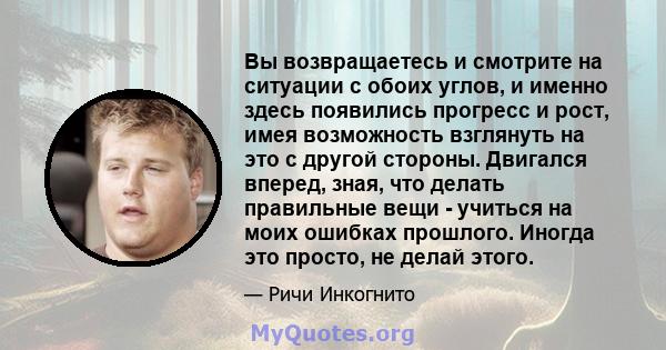 Вы возвращаетесь и смотрите на ситуации с обоих углов, и именно здесь появились прогресс и рост, имея возможность взглянуть на это с другой стороны. Двигался вперед, зная, что делать правильные вещи - учиться на моих