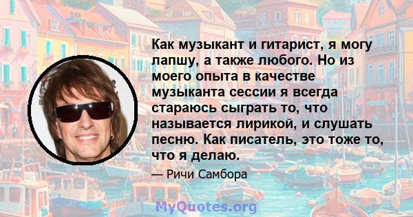 Как музыкант и гитарист, я могу лапшу, а также любого. Но из моего опыта в качестве музыканта сессии я всегда стараюсь сыграть то, что называется лирикой, и слушать песню. Как писатель, это тоже то, что я делаю.