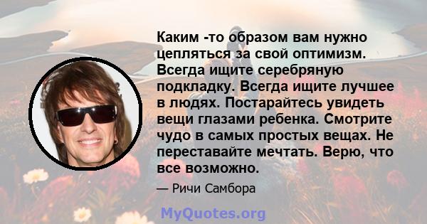 Каким -то образом вам нужно цепляться за свой оптимизм. Всегда ищите серебряную подкладку. Всегда ищите лучшее в людях. Постарайтесь увидеть вещи глазами ребенка. Смотрите чудо в самых простых вещах. Не переставайте