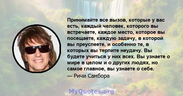 Принимайте все вызов, которые у вас есть, каждый человек, которого вы встречаете, каждое место, которое вы посещаете, каждую задачу, в которой вы преуспеете, и особенно те, в которых вы терпите неудачу. Вы будете