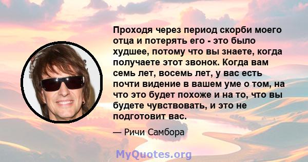 Проходя через период скорби моего отца и потерять его - это было худшее, потому что вы знаете, когда получаете этот звонок. Когда вам семь лет, восемь лет, у вас есть почти видение в вашем уме о том, на что это будет