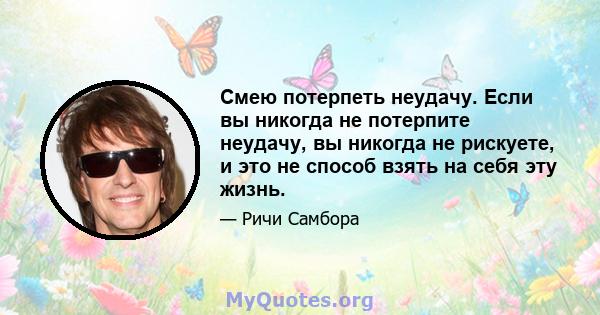 Смею потерпеть неудачу. Если вы никогда не потерпите неудачу, вы никогда не рискуете, и это не способ взять на себя эту жизнь.