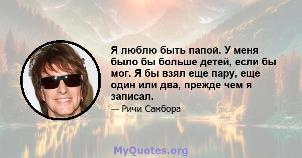 Я люблю быть папой. У меня было бы больше детей, если бы мог. Я бы взял еще пару, еще один или два, прежде чем я записал.