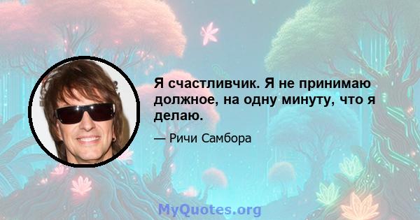 Я счастливчик. Я не принимаю должное, на одну минуту, что я делаю.