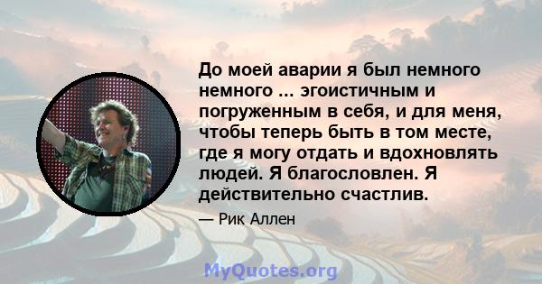 До моей аварии я был немного немного ... эгоистичным и погруженным в себя, и для меня, чтобы теперь быть в том месте, где я могу отдать и вдохновлять людей. Я благословлен. Я действительно счастлив.