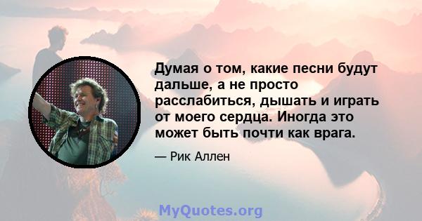 Думая о том, какие песни будут дальше, а не просто расслабиться, дышать и играть от моего сердца. Иногда это может быть почти как врага.