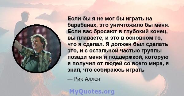 Если бы я не мог бы играть на барабанах, это уничтожило бы меня. Если вас бросают в глубокий конец, вы плаваете, и это в основном то, что я сделал. Я должен был сделать это, и с остальной частью группы позади меня и