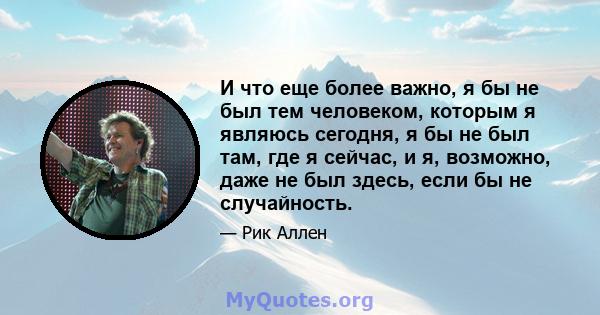 И что еще более важно, я бы не был тем человеком, которым я являюсь сегодня, я бы не был там, где я сейчас, и я, возможно, даже не был здесь, если бы не случайность.