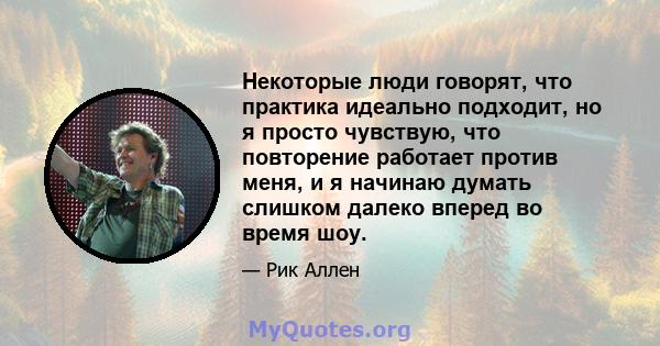 Некоторые люди говорят, что практика идеально подходит, но я просто чувствую, что повторение работает против меня, и я начинаю думать слишком далеко вперед во время шоу.