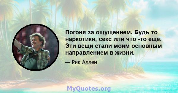 Погоня за ощущением. Будь то наркотики, секс или что -то еще. Эти вещи стали моим основным направлением в жизни.