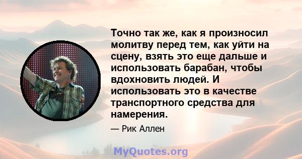 Точно так же, как я произносил молитву перед тем, как уйти на сцену, взять это еще дальше и использовать барабан, чтобы вдохновить людей. И использовать это в качестве транспортного средства для намерения.