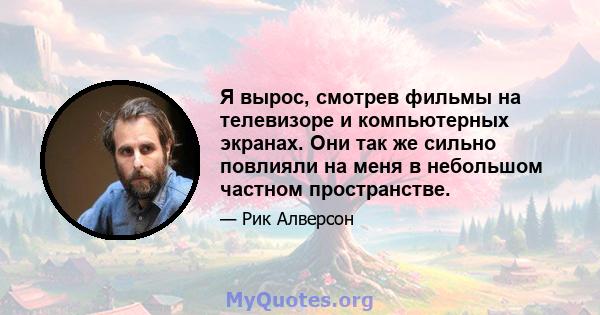 Я вырос, смотрев фильмы на телевизоре и компьютерных экранах. Они так же сильно повлияли на меня в небольшом частном пространстве.