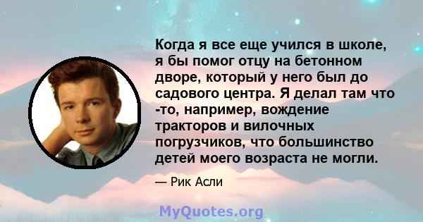 Когда я все еще учился в школе, я бы помог отцу на бетонном дворе, который у него был до садового центра. Я делал там что -то, например, вождение тракторов и вилочных погрузчиков, что большинство детей моего возраста не 