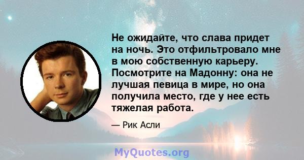 Не ожидайте, что слава придет на ночь. Это отфильтровало мне в мою собственную карьеру. Посмотрите на Мадонну: она не лучшая певица в мире, но она получила место, где у нее есть тяжелая работа.