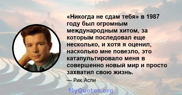 «Никогда не сдам тебя» в 1987 году был огромным международным хитом, за которым последовал еще несколько, и хотя я оценил, насколько мне повезло, это катапультировало меня в совершенно новый мир и просто захватил свою