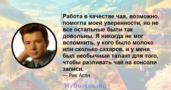 Работа в качестве чая, возможно, помогла моей уверенности, но не все остальные были так довольны. Я никогда не мог вспомнить, у кого было молоко или сколько сахаров, и у меня был необычный талант для того, чтобы