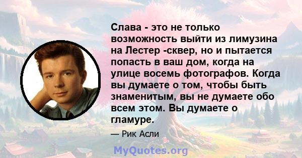 Слава - это не только возможность выйти из лимузина на Лестер -сквер, но и пытается попасть в ваш дом, когда на улице восемь фотографов. Когда вы думаете о том, чтобы быть знаменитым, вы не думаете обо всем этом. Вы