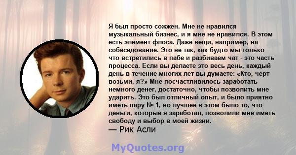 Я был просто сожжен. Мне не нравился музыкальный бизнес, и я мне не нравился. В этом есть элемент флоса. Даже вещи, например, на собеседование. Это не так, как будто мы только что встретились в пабе и разбиваем чат -