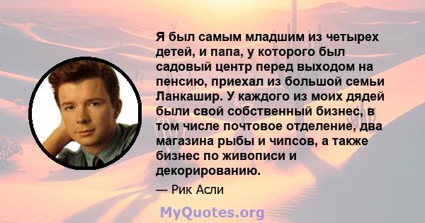 Я был самым младшим из четырех детей, и папа, у которого был садовый центр перед выходом на пенсию, приехал из большой семьи Ланкашир. У каждого из моих дядей были свой собственный бизнес, в том числе почтовое