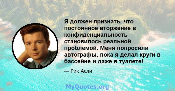 Я должен признать, что постоянное вторжение в конфиденциальность становилось реальной проблемой. Меня попросили автографы, пока я делал круги в бассейне и даже в туалете!