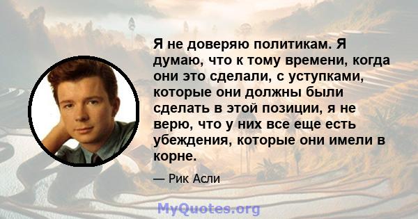 Я не доверяю политикам. Я думаю, что к тому времени, когда они это сделали, с уступками, которые они должны были сделать в этой позиции, я не верю, что у них все еще есть убеждения, которые они имели в корне.