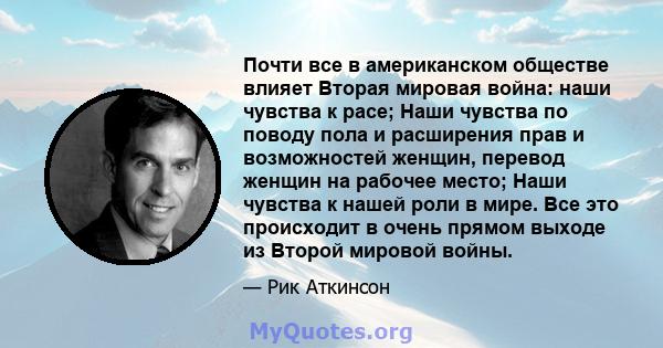 Почти все в американском обществе влияет Вторая мировая война: наши чувства к расе; Наши чувства по поводу пола и расширения прав и возможностей женщин, перевод женщин на рабочее место; Наши чувства к нашей роли в мире. 