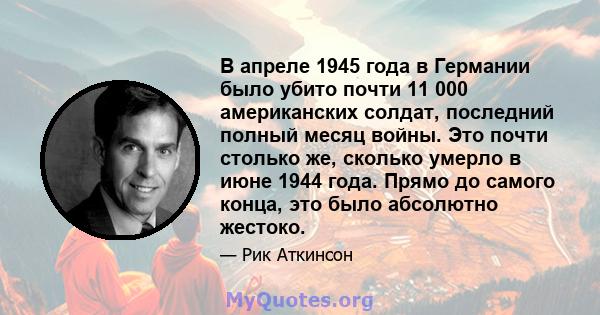 В апреле 1945 года в Германии было убито почти 11 000 американских солдат, последний полный месяц войны. Это почти столько же, сколько умерло в июне 1944 года. Прямо до самого конца, это было абсолютно жестоко.